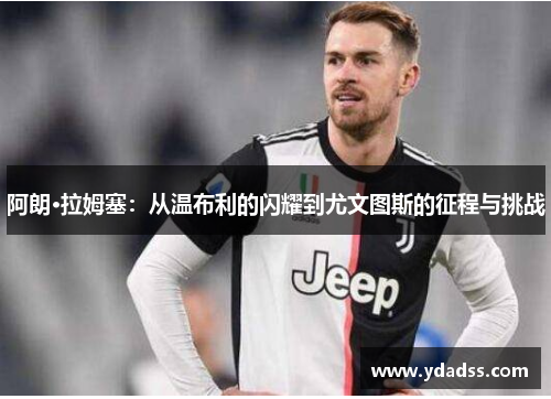 阿朗·拉姆塞：从温布利的闪耀到尤文图斯的征程与挑战