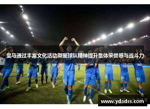 皇马通过丰富文化活动凝聚球队精神提升集体荣誉感与战斗力