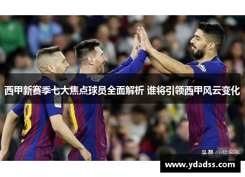 西甲新赛季七大焦点球员全面解析 谁将引领西甲风云变化