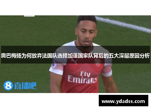 奥巴梅扬为何放弃法国队选择加蓬国家队背后的五大深层原因分析