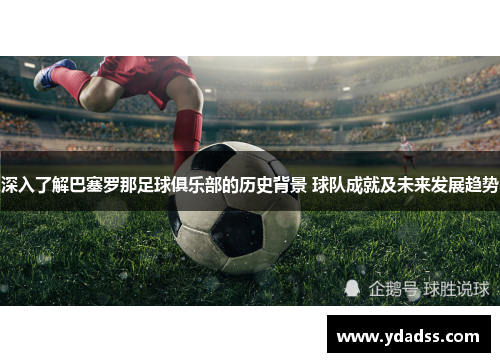 深入了解巴塞罗那足球俱乐部的历史背景 球队成就及未来发展趋势 深入了解巴塞罗那足球俱乐部的历史背景 球队成就及未来发展趋势